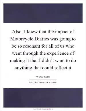 Also, I knew that the impact of Motorcycle Diaries was going to be so resonant for all of us who went through the experience of making it that I didn’t want to do anything that could reflect it Picture Quote #1