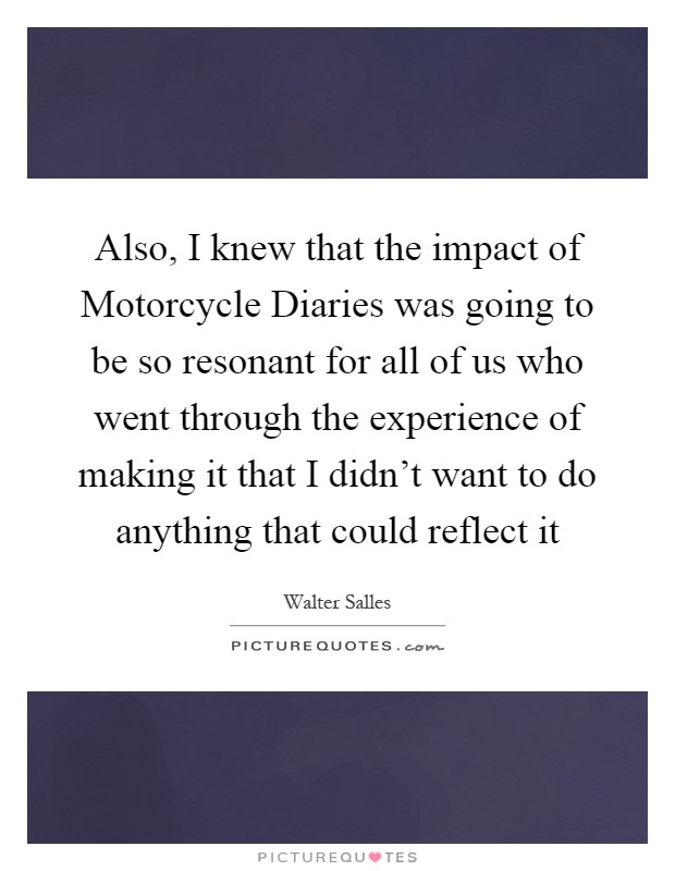 Also, I knew that the impact of Motorcycle Diaries was going to be so resonant for all of us who went through the experience of making it that I didn't want to do anything that could reflect it Picture Quote #1