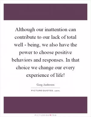 Although our inattention can contribute to our lack of total well - being, we also have the power to choose positive behaviors and responses. In that choice we change our every experience of life! Picture Quote #1