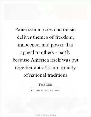 American movies and music deliver themes of freedom, innocence, and power that appeal to others - partly because America itself was put together out of a multiplicity of national traditions Picture Quote #1