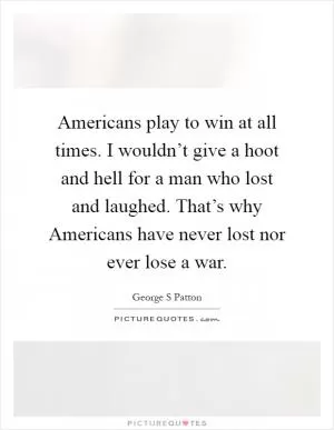 Americans play to win at all times. I wouldn’t give a hoot and hell for a man who lost and laughed. That’s why Americans have never lost nor ever lose a war Picture Quote #1