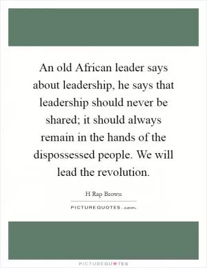 An old African leader says about leadership, he says that leadership should never be shared; it should always remain in the hands of the dispossessed people. We will lead the revolution Picture Quote #1