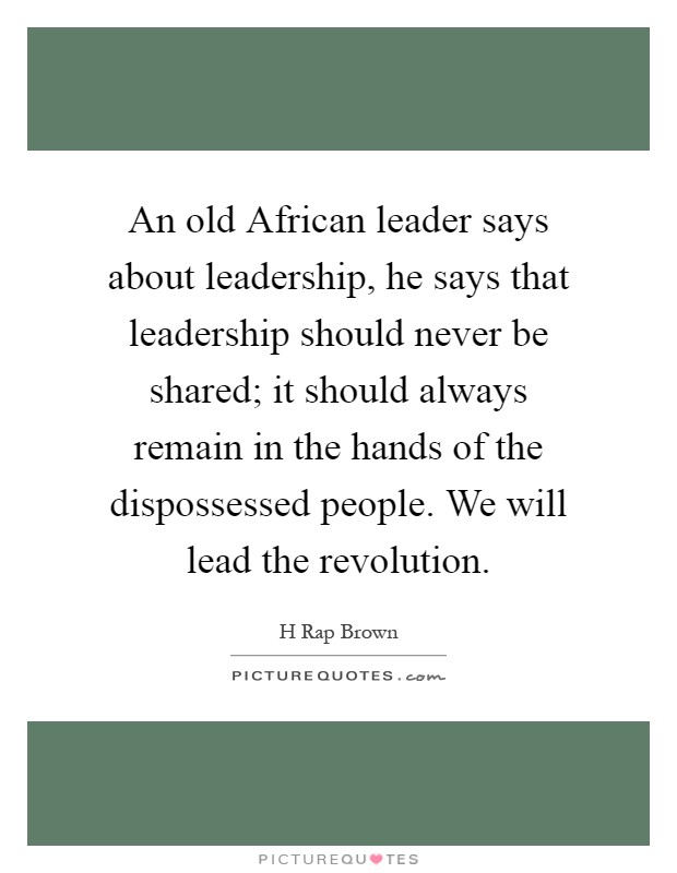 An old African leader says about leadership, he says that leadership should never be shared; it should always remain in the hands of the dispossessed people. We will lead the revolution Picture Quote #1