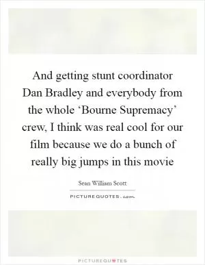 And getting stunt coordinator Dan Bradley and everybody from the whole ‘Bourne Supremacy’ crew, I think was real cool for our film because we do a bunch of really big jumps in this movie Picture Quote #1