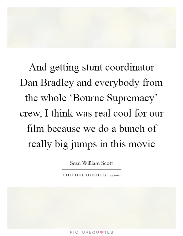 And getting stunt coordinator Dan Bradley and everybody from the whole ‘Bourne Supremacy' crew, I think was real cool for our film because we do a bunch of really big jumps in this movie Picture Quote #1