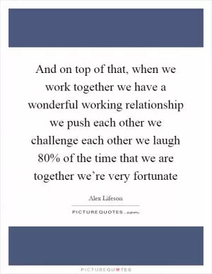 And on top of that, when we work together we have a wonderful working relationship we push each other we challenge each other we laugh 80% of the time that we are together we’re very fortunate Picture Quote #1