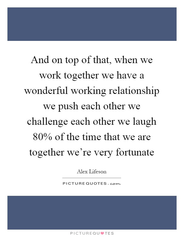 And on top of that, when we work together we have a wonderful working relationship we push each other we challenge each other we laugh 80% of the time that we are together we're very fortunate Picture Quote #1