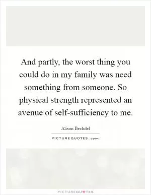 And partly, the worst thing you could do in my family was need something from someone. So physical strength represented an avenue of self-sufficiency to me Picture Quote #1