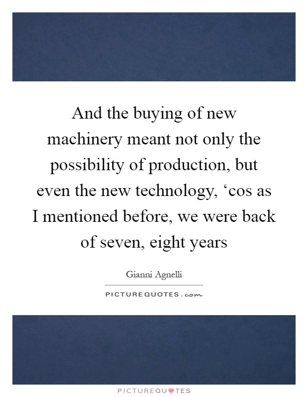 And the buying of new machinery meant not only the possibility of production, but even the new technology, ‘cos as I mentioned before, we were back of seven, eight years Picture Quote #1