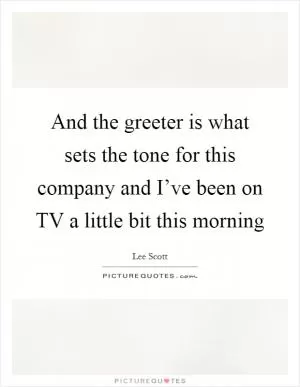 And the greeter is what sets the tone for this company and I’ve been on TV a little bit this morning Picture Quote #1