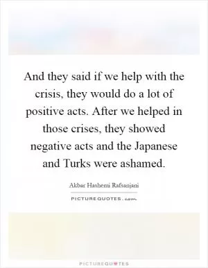 And they said if we help with the crisis, they would do a lot of positive acts. After we helped in those crises, they showed negative acts and the Japanese and Turks were ashamed Picture Quote #1