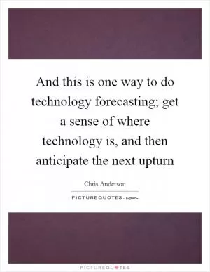 And this is one way to do technology forecasting; get a sense of where technology is, and then anticipate the next upturn Picture Quote #1