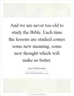 And we are never too old to study the Bible. Each time the lessons are studied comes some new meaning, some new thought which will make us better Picture Quote #1