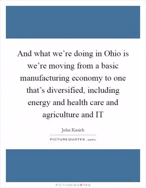And what we’re doing in Ohio is we’re moving from a basic manufacturing economy to one that’s diversified, including energy and health care and agriculture and IT Picture Quote #1