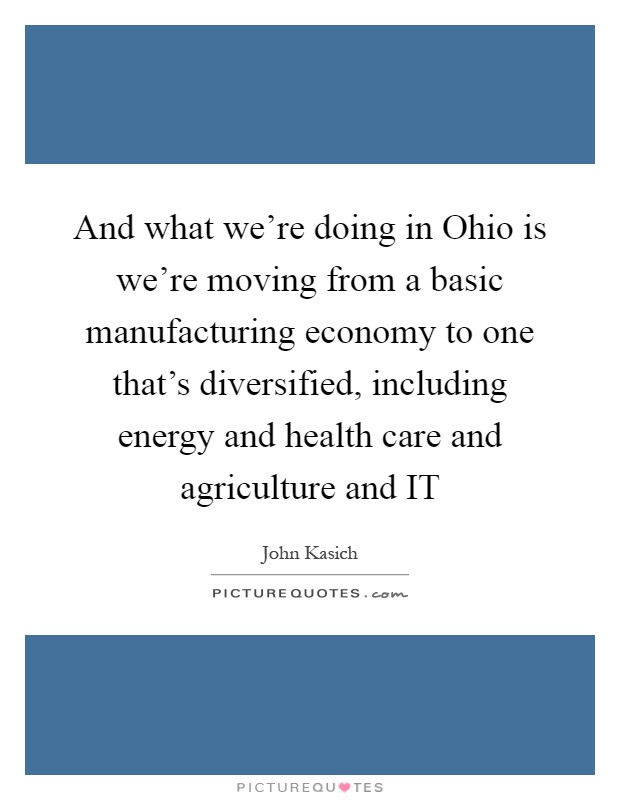 And what we're doing in Ohio is we're moving from a basic manufacturing economy to one that's diversified, including energy and health care and agriculture and IT Picture Quote #1