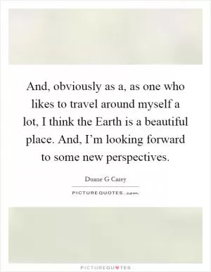 And, obviously as a, as one who likes to travel around myself a lot, I think the Earth is a beautiful place. And, I’m looking forward to some new perspectives Picture Quote #1