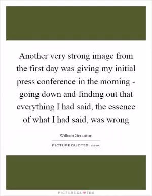 Another very strong image from the first day was giving my initial press conference in the morning - going down and finding out that everything I had said, the essence of what I had said, was wrong Picture Quote #1