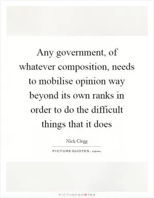 Any government, of whatever composition, needs to mobilise opinion way beyond its own ranks in order to do the difficult things that it does Picture Quote #1