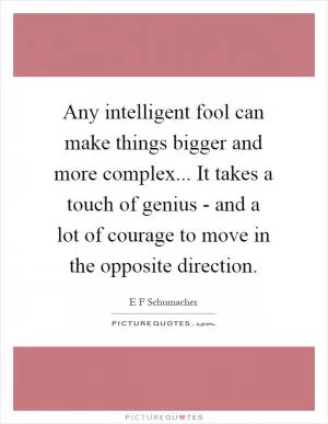 Any intelligent fool can make things bigger and more complex... It takes a touch of genius - and a lot of courage to move in the opposite direction Picture Quote #1