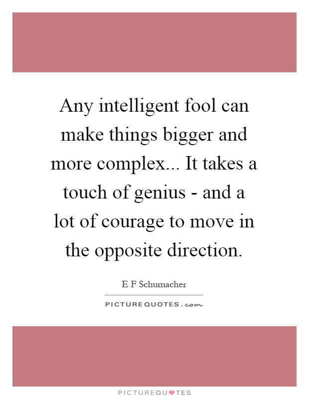 Any intelligent fool can make things bigger and more complex... It takes a touch of genius - and a lot of courage to move in the opposite direction Picture Quote #1