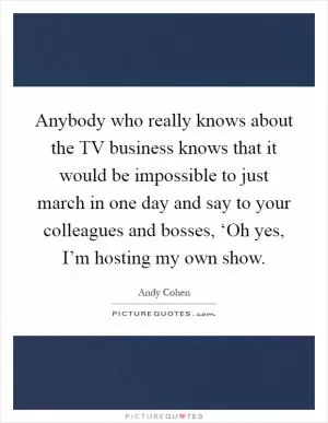 Anybody who really knows about the TV business knows that it would be impossible to just march in one day and say to your colleagues and bosses, ‘Oh yes, I’m hosting my own show Picture Quote #1