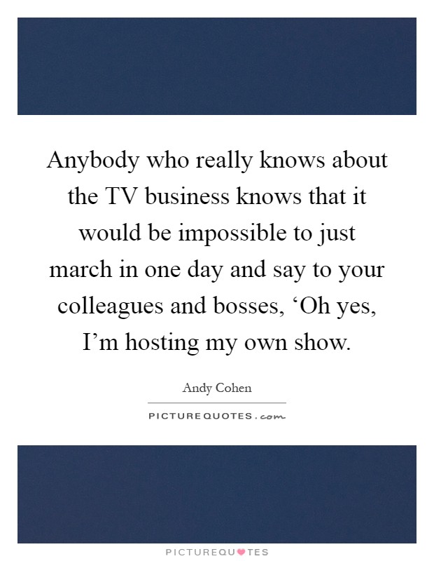 Anybody who really knows about the TV business knows that it would be impossible to just march in one day and say to your colleagues and bosses, ‘Oh yes, I'm hosting my own show Picture Quote #1