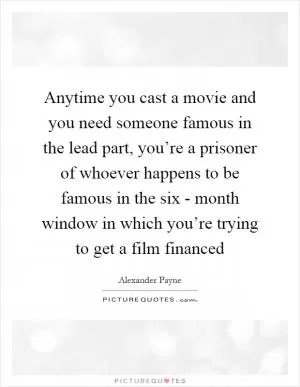 Anytime you cast a movie and you need someone famous in the lead part, you’re a prisoner of whoever happens to be famous in the six - month window in which you’re trying to get a film financed Picture Quote #1