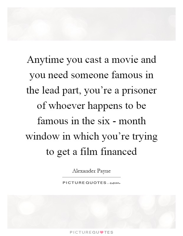Anytime you cast a movie and you need someone famous in the lead part, you're a prisoner of whoever happens to be famous in the six - month window in which you're trying to get a film financed Picture Quote #1