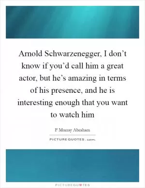 Arnold Schwarzenegger, I don’t know if you’d call him a great actor, but he’s amazing in terms of his presence, and he is interesting enough that you want to watch him Picture Quote #1