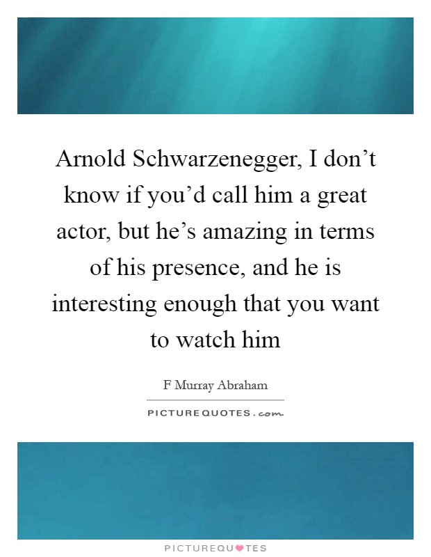 Arnold Schwarzenegger, I don't know if you'd call him a great actor, but he's amazing in terms of his presence, and he is interesting enough that you want to watch him Picture Quote #1