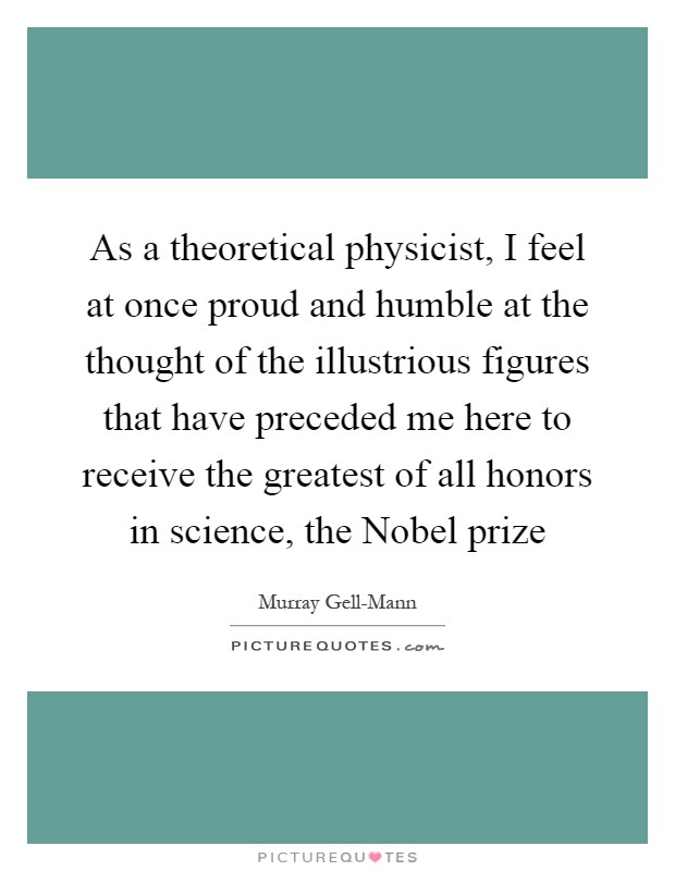 As a theoretical physicist, I feel at once proud and humble at the thought of the illustrious figures that have preceded me here to receive the greatest of all honors in science, the Nobel prize Picture Quote #1