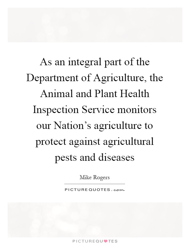 As an integral part of the Department of Agriculture, the Animal and Plant Health Inspection Service monitors our Nation's agriculture to protect against agricultural pests and diseases Picture Quote #1