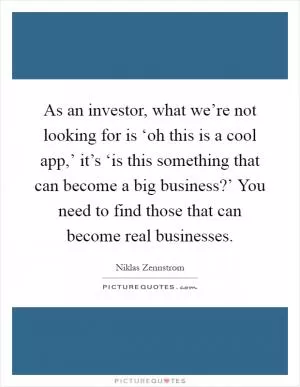 As an investor, what we’re not looking for is ‘oh this is a cool app,’ it’s ‘is this something that can become a big business?’ You need to find those that can become real businesses Picture Quote #1