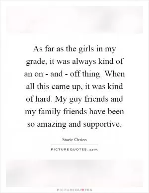 As far as the girls in my grade, it was always kind of an on - and - off thing. When all this came up, it was kind of hard. My guy friends and my family friends have been so amazing and supportive Picture Quote #1