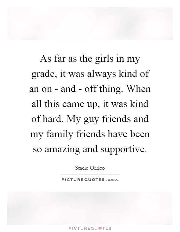 As far as the girls in my grade, it was always kind of an on - and - off thing. When all this came up, it was kind of hard. My guy friends and my family friends have been so amazing and supportive Picture Quote #1