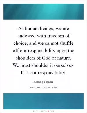 As human beings, we are endowed with freedom of choice, and we cannot shuffle off our responsibility upon the shoulders of God or nature. We must shoulder it ourselves. It is our responsibility Picture Quote #1