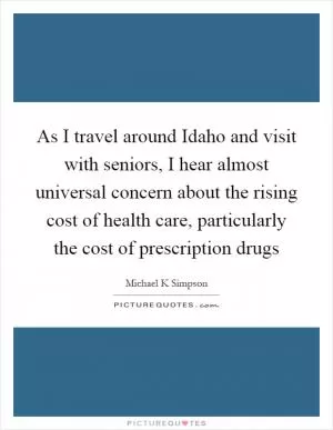 As I travel around Idaho and visit with seniors, I hear almost universal concern about the rising cost of health care, particularly the cost of prescription drugs Picture Quote #1