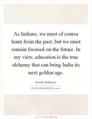 As Indians, we must of course learn from the past; but we must remain focused on the future. In my view, education is the true alchemy that can bring India its next golden age Picture Quote #1