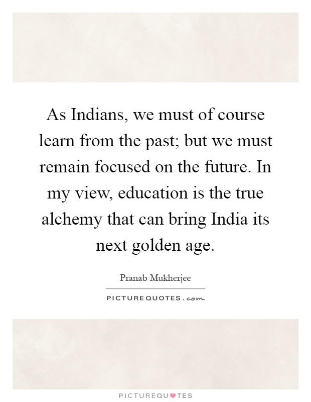 As Indians, we must of course learn from the past; but we must remain focused on the future. In my view, education is the true alchemy that can bring India its next golden age Picture Quote #1