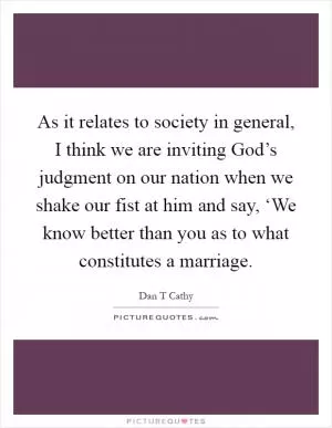 As it relates to society in general, I think we are inviting God’s judgment on our nation when we shake our fist at him and say, ‘We know better than you as to what constitutes a marriage Picture Quote #1