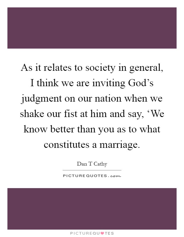 As it relates to society in general, I think we are inviting God's judgment on our nation when we shake our fist at him and say, ‘We know better than you as to what constitutes a marriage Picture Quote #1