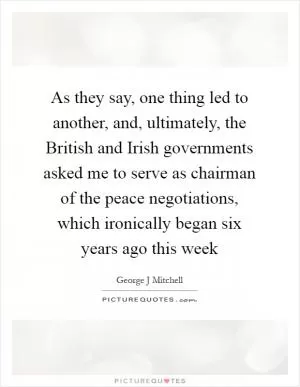 As they say, one thing led to another, and, ultimately, the British and Irish governments asked me to serve as chairman of the peace negotiations, which ironically began six years ago this week Picture Quote #1