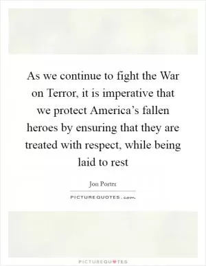 As we continue to fight the War on Terror, it is imperative that we protect America’s fallen heroes by ensuring that they are treated with respect, while being laid to rest Picture Quote #1