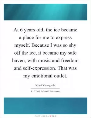 At 6 years old, the ice became a place for me to express myself. Because I was so shy off the ice, it became my safe haven, with music and freedom and self-expression. That was my emotional outlet Picture Quote #1