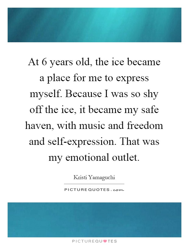 At 6 years old, the ice became a place for me to express myself. Because I was so shy off the ice, it became my safe haven, with music and freedom and self-expression. That was my emotional outlet Picture Quote #1