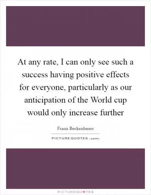 At any rate, I can only see such a success having positive effects for everyone, particularly as our anticipation of the World cup would only increase further Picture Quote #1