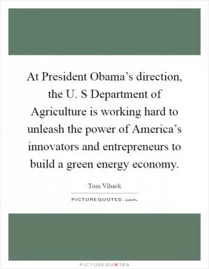 At President Obama’s direction, the U. S Department of Agriculture is working hard to unleash the power of America’s innovators and entrepreneurs to build a green energy economy Picture Quote #1