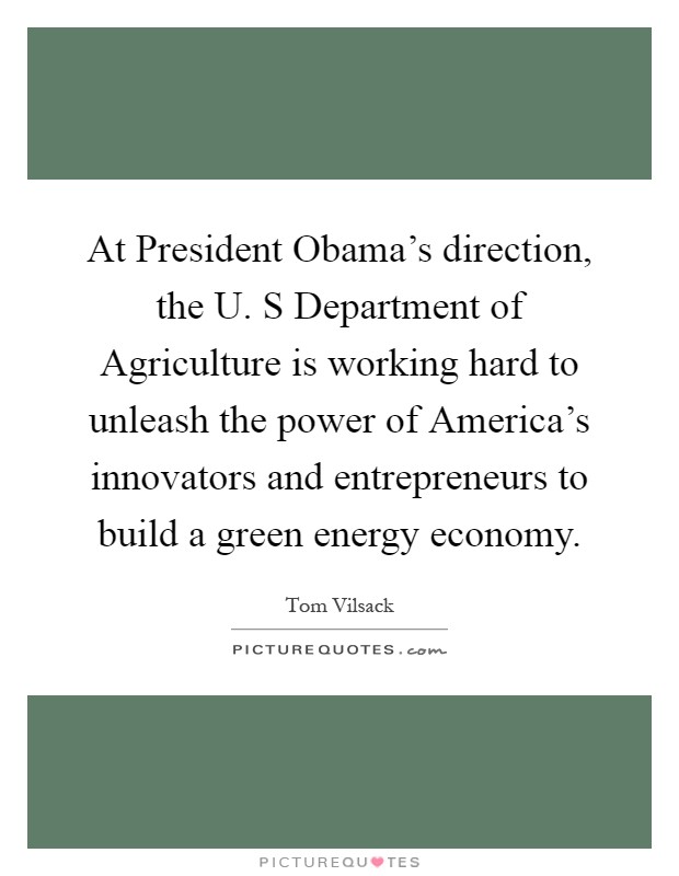 At President Obama's direction, the U. S Department of Agriculture is working hard to unleash the power of America's innovators and entrepreneurs to build a green energy economy Picture Quote #1