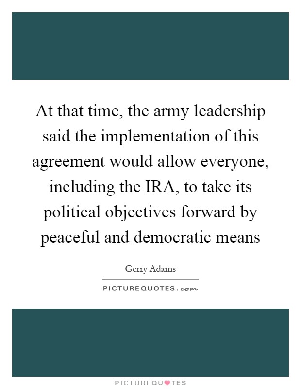 At that time, the army leadership said the implementation of this agreement would allow everyone, including the IRA, to take its political objectives forward by peaceful and democratic means Picture Quote #1