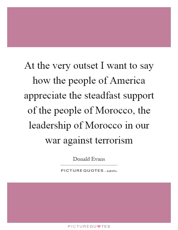 At the very outset I want to say how the people of America appreciate the steadfast support of the people of Morocco, the leadership of Morocco in our war against terrorism Picture Quote #1